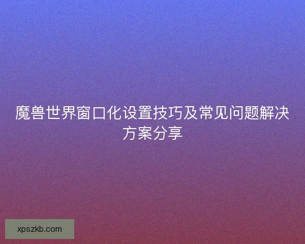 魔兽世界窗口化设置技巧及常见问题解决方案分享